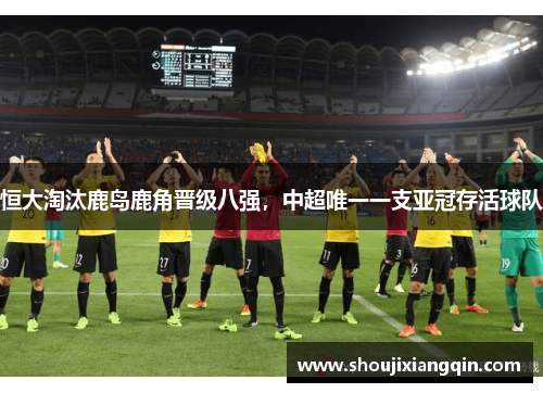 恒大淘汰鹿岛鹿角晋级八强，中超唯一一支亚冠存活球队