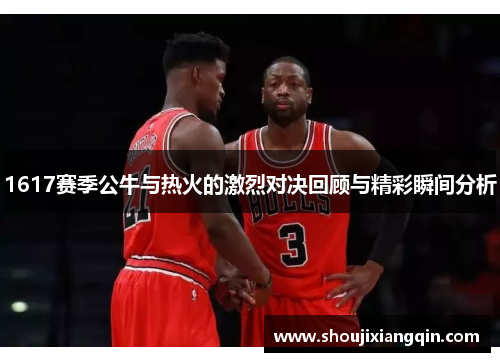 1617赛季公牛与热火的激烈对决回顾与精彩瞬间分析