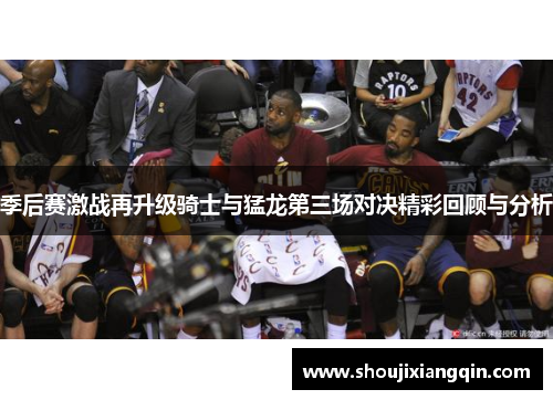 季后赛激战再升级骑士与猛龙第三场对决精彩回顾与分析