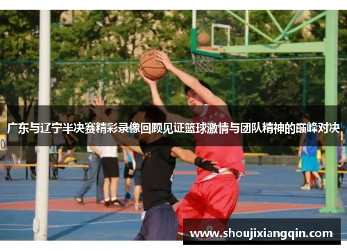 广东与辽宁半决赛精彩录像回顾见证篮球激情与团队精神的巅峰对决
