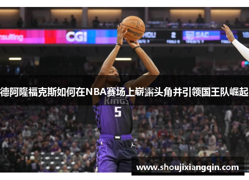 德阿隆福克斯如何在NBA赛场上崭露头角并引领国王队崛起