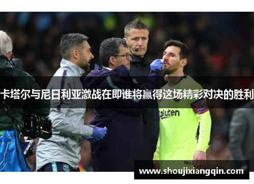 卡塔尔与尼日利亚激战在即谁将赢得这场精彩对决的胜利