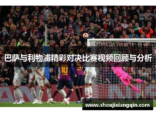巴萨与利物浦精彩对决比赛视频回顾与分析